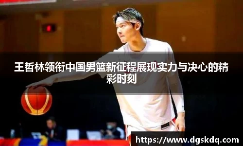 王哲林领衔中国男篮新征程展现实力与决心的精彩时刻